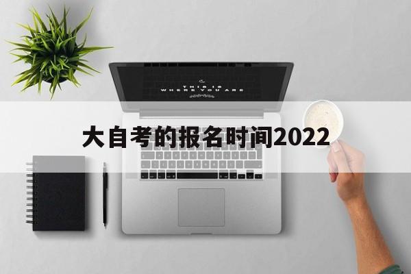 大自考的报名时间2022，自考本科报名时间2022年官网怎么样？