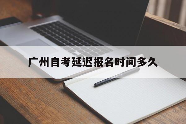 广州自考延迟报名时间多久，广州自考学历2019报名截止时间怎么做？